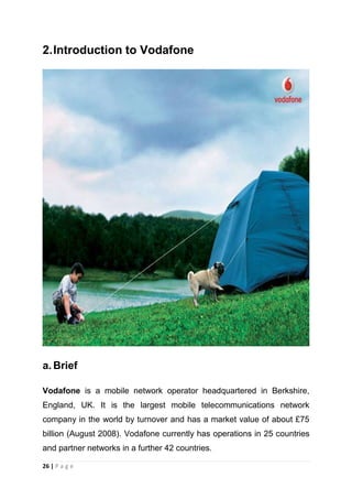 2. Introduction to Vodafone

a. Brief
Vodafone is a mobile network operator headquartered in Berkshire,
England, UK. It is the largest mobile telecommunications network
company in the world by turnover and has a market value of about £75
billion (August 2008). Vodafone currently has operations in 25 countries
and partner networks in a further 42 countries.
26 | P a g e

 