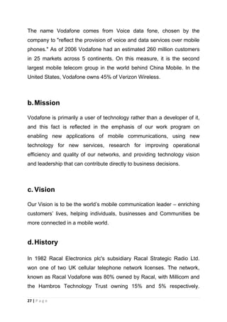 The name Vodafone comes from Voice data fone, chosen by the
company to "reflect the provision of voice and data services over mobile
phones." As of 2006 Vodafone had an estimated 260 million customers
in 25 markets across 5 continents. On this measure, it is the second
largest mobile telecom group in the world behind China Mobile. In the
United States, Vodafone owns 45% of Verizon Wireless.

b. Mission
Vodafone is primarily a user of technology rather than a developer of it,
and this fact is reflected in the emphasis of our work program on
enabling new applications of mobile communications, using new
technology for new services, research for improving operational
efficiency and quality of our networks, and providing technology vision
and leadership that can contribute directly to business decisions.

c. Vision
Our Vision is to be the world‘s mobile communication leader – enriching
customers‘ lives, helping individuals, businesses and Communities be
more connected in a mobile world.

d. History
In 1982 Racal Electronics plc's subsidiary Racal Strategic Radio Ltd.
won one of two UK cellular telephone network licenses. The network,
known as Racal Vodafone was 80% owned by Racal, with Millicom and
the Hambros Technology Trust owning 15% and 5% respectively.
27 | P a g e

 
