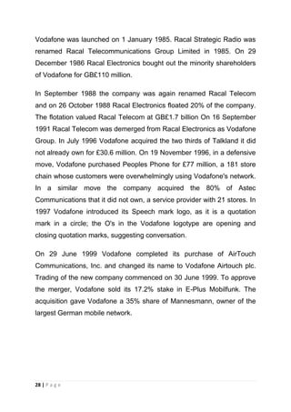 Vodafone was launched on 1 January 1985. Racal Strategic Radio was
renamed Racal Telecommunications Group Limited in 1985. On 29
December 1986 Racal Electronics bought out the minority shareholders
of Vodafone for GB£110 million.
In September 1988 the company was again renamed Racal Telecom
and on 26 October 1988 Racal Electronics floated 20% of the company.
The flotation valued Racal Telecom at GB£1.7 billion On 16 September
1991 Racal Telecom was demerged from Racal Electronics as Vodafone
Group. In July 1996 Vodafone acquired the two thirds of Talkland it did
not already own for £30.6 million. On 19 November 1996, in a defensive
move, Vodafone purchased Peoples Phone for £77 million, a 181 store
chain whose customers were overwhelmingly using Vodafone's network.
In a similar move the company acquired the 80% of Astec
Communications that it did not own, a service provider with 21 stores. In
1997 Vodafone introduced its Speech mark logo, as it is a quotation
mark in a circle; the O's in the Vodafone logotype are opening and
closing quotation marks, suggesting conversation.
On 29 June 1999 Vodafone completed its purchase of AirTouch
Communications, Inc. and changed its name to Vodafone Airtouch plc.
Trading of the new company commenced on 30 June 1999. To approve
the merger, Vodafone sold its 17.2% stake in E-Plus Mobilfunk. The
acquisition gave Vodafone a 35% share of Mannesmann, owner of the
largest German mobile network.

28 | P a g e

 