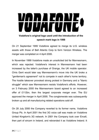 Vodafone’s original logo used until the introduction of the
speech mark logo in 1998
On 21 September 1999 Vodafone agreed to merge its U.S. wireless
assets with those of Bell Atlantic Corp to form Verizon Wireless. The
merger was completed on 4 April 2000.
In November 1999 Vodafone made an unsolicited bid for Mannesmann,
which was rejected. Vodafone's interest in Mannesmann had been
increased by the latter's purchase of Orange, the UK mobile operator.
Chris Gent would later say Mannesmann's move into the UK broke a
"gentleman's agreement" not to compete in each other's home territory.
The hostile takeover provoked strong protest in Germany and a "titanic
struggle" which saw Mannesmann resists Vodafone's efforts. However,
on 3 February 2000 the Mannesmann board agreed to an increased
offer of £112bn, then the largest corporate merger ever. The EU
approved the merger in April 2000. The conglomerate was subsequently
broken up and all manufacturing related operations sold off.

On 28 July 2000 the Company reverted to its former name, Vodafone
Group Plc. In April 2001 the first 3G voice call was made on Vodafone
United Kingdom's 3G network. In 2001 the Company took over Eircell,
then part of eircom in Ireland, and rebranded it as Vodafone Ireland. It

29 | P a g e

 