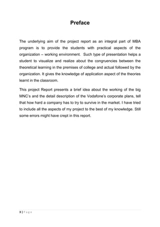 Preface

The underlying aim of the project report as an integral part of MBA
program is to provide the students with practical aspects of the
organization – working environment. Such type of presentation helps a
student to visualize and realize about the congruencies between the
theoretical learning in the premises of college and actual followed by the
organization. It gives the knowledge of application aspect of the theories
learnt in the classroom.
This project Report presents a brief idea about the working of the big
MNC‘s and the detail description of the Vodafone‘s corporate plans, tell
that how hard a company has to try to survive in the market. I have tried
to include all the aspects of my project to the best of my knowledge. Still
some errors might have crept in this report.

3|Page

 