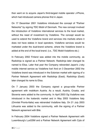then went on to acquire Japan's third-largest mobile operator J-Phone,
which had introduced camera phones first in Japan.
On 17 December 2001 Vodafone introduced the concept of "Partner
Networks" by signing TDC Mobil of Denmark. The new concept involved
the introduction of Vodafone international services to the local market,
without the need of investment by Vodafone. The concept would be
used to extend the Vodafone brand and services into markets where it
does not have stakes in local operators. Vodafone services would be
marketed under the dual-brand scheme, where the Vodafone brand is
added at the end of the local brand. (i.e., TDC Mobil-Vodafone etc.)
In February 2002 Finland was added into the mobile community, as
Radiolinja is signed as a Partner Network. Radiolinja later changed its
named to Elisa. Later that year the Company rebranded Japan's J-sky
mobile internet service as Vodafone live! And on 3 December 2002 the
Vodafone brand was introduced in the Estonian market with signing of a
Partner Network Agreement with Radiolinja (Eesti). Radiolinja (Eesti)
later changed its name to Elisa.
On 7 January 2003 the Company signed a group-wide Partner
agreement with mobilkom Austria. As a result, Austria, Croatia, and
Slovenia were added to the community. In April 2003 Og Vodafone was
introduced in the Icelandic market and in May 2003 Vodafone Italy
(Omnitel Pronto-Italia) was rebranded Vodafone Italy. On 21 July 2003
Lithuania was added to the community, with the signing of a Partner
Network agreement with Bitė.
In February 2004 Vodafone signed a Partner Network Agreement with
Luxembourg's LuxGSM and a Partner Network Agreement with Cyta of
30 | P a g e

 