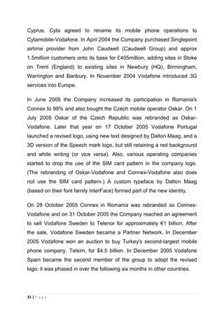Cyprus. Cyta agreed to rename its mobile phone operations to
Cytamobile-Vodafone. In April 2004 the Company purchased Singlepoint
airtime provider from John Caudwell (Caudwell Group) and approx
1.5million customers onto its base for £405million, adding sites in Stoke
on Trent (England) to existing sites in Newbury (HQ), Birmingham,
Warrington and Banbury. In November 2004 Vodafone introduced 3G
services into Europe.
In June 2005 the Company increased its participation in Romania's
Connex to 99% and also bought the Czech mobile operator Oskar. On 1
July 2005 Oskar of the Czech Republic was rebranded as OskarVodafone. Later that year on 17 October 2005 Vodafone Portugal
launched a revised logo, using new text designed by Dalton Maag, and a
3D version of the Speech mark logo, but still retaining a red background
and white writing (or vice versa). Also, various operating companies
started to drop the use of the SIM card pattern in the company logo.
(The rebranding of Oskar-Vodafone and Connex-Vodafone also does
not use the SIM card pattern.) A custom typeface by Dalton Maag
(based on their font family InterFace) formed part of the new identity.
On 28 October 2005 Connex in Romania was rebranded as ConnexVodafone and on 31 October 2005 the Company reached an agreement
to sell Vodafone Sweden to Telenor for approximately €1 billion. After
the sale, Vodafone Sweden became a Partner Network. In December
2005 Vodafone won an auction to buy Turkey's second-largest mobile
phone company, Telsim, for $4.5 billion. In December 2005 Vodafone
Spain became the second member of the group to adopt the revised
logo: it was phased in over the following six months in other countries.

31 | P a g e

 