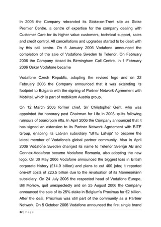 In 2006 the Company rebranded its Stoke-on-Trent site as Stoke
Premier Centre, a centre of expertise for the company dealing with
Customer Care for its higher value customers, technical support, sales
and credit control. All cancellations and upgrades started to be dealt with
by this call centre. On 5 January 2006 Vodafone announced the
completion of the sale of Vodafone Sweden to Telenor. On February
2006 the Company closed its Birmingham Call Centre. In 1 February
2006 Oskar Vodafone became
Vodafone Czech Republic, adopting the revised logo and on 22
February 2006 the Company announced that it was extending its
footprint to Bulgaria with the signing of Partner Network Agreement with
Mobiltel, which is part of mobilkom Austria group.
On 12 March 2006 former chief, Sir Christopher Gent, who was
appointed the honorary post Chairman for Life in 2003, quits following
rumours of boardroom rifts. In April 2006 the Company announced that it
has signed an extension to its Partner Network Agreement with BITE
Group, enabling its Latvian subsidiary "BITE Latvija" to become the
latest member of Vodafone's global partner community. Also in April
2006 Vodafone Sweden changed its name to Telenor Sverige AB and
Connex-Vodafone became Vodafone Romania, also adopting the new
logo. On 30 May 2006 Vodafone announced the biggest loss in British
corporate history (£14.9 billion) and plans to cut 400 jobs; it reported
one-off costs of £23.5 billion due to the revaluation of its Mannesmann
subsidiary. On 24 July 2006 the respected head of Vodafone Europe,
Bill Morrow, quit unexpectedly and on 25 August 2006 the Company
announced the sale of its 25% stake in Belgium's Proximus for €2 billion.
After the deal, Proximus was still part of the community as a Partner
Network. On 5 October 2006 Vodafone announced the first single brand
32 | P a g e

 