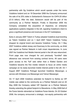 partnership with Og Vodafone which would operate under the name
Vodafone Iceland and on 19 December 2006 the Company announced
the sale of its 25% stake in Switzerland's Swisscom for CHF4.25 billion
(£1.8 billion). After the deal, Swisscom would still be part of the
community as a Partner Network. Finally in December 2006 the
Company completed the acquisition of Aspective, an enterprise
applications systems integrator in the UK, signaling Vodafone's intent to
grow a significant presence and revenues in the ICT marketplace.
Early in January 2007 Telsim in Turkey adopted Vodafone dual branding
as Telsim Vodafone and on 1 April 2007 Telsim Vodafone Turkey
dropped its original brand and became Vodafone Turkey. On 1 May
2007 Vodafone added Jersey and Guernsey to the community, as Airtel
was signed as Partner Network in both crown dependencies. In June
2007 the Vodafone live! Mobile Internet portal in the UK was relaunched.
Front page was now charged for and previously "bundled" data
allowance was removed from existing contract terms. All users were
given access to the "full" web rather than a Walled Garden and
Vodafone became the first mobile network to focus an entire media
campaign on its newly launched mobile Internet portal in the UK. On 1
August 2007 Vodafone Portugal launched Vodafone Messenger, a
service with Windows Live Messenger and Yahoo! Messenger.
On 17 April 2008 Vodafone extended its footprint to Serbia as VIP
mobile was added to the community as a Partner Network and on 20
May 2008 the Company added VIP Operator as a Partner Network
thereby extending the global footprint to Macedonia. In May 2008 Kall of
the Faroe Islands rebranded as Vodafone Faroe Islands. On 30 October
2008, the company announced a strategic, non-equity partnership with

33 | P a g e

 