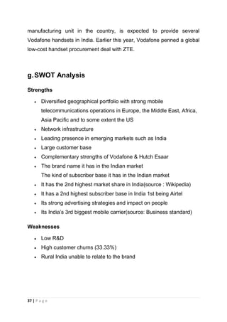 manufacturing unit in the country, is expected to provide several
Vodafone handsets in India. Earlier this year, Vodafone penned a global
low-cost handset procurement deal with ZTE.

g. SWOT Analysis
Strengths
Diversified geographical portfolio with strong mobile
telecommunications operations in Europe, the Middle East, Africa,
Asia Pacific and to some extent the US
Network infrastructure
Leading presence in emerging markets such as India
Large customer base
Complementary strengths of Vodafone & Hutch Esaar
The brand name it has in the Indian market
The kind of subscriber base it has in the Indian market
It has the 2nd highest market share in India(source : Wikipedia)
It has a 2nd highest subscriber base in India 1st being Airtel
Its strong advertising strategies and impact on people
Its India‘s 3rd biggest mobile carrier(source: Business standard)
Weaknesses
Low R&D
High customer churns (33.33%)
Rural India unable to relate to the brand

37 | P a g e

 