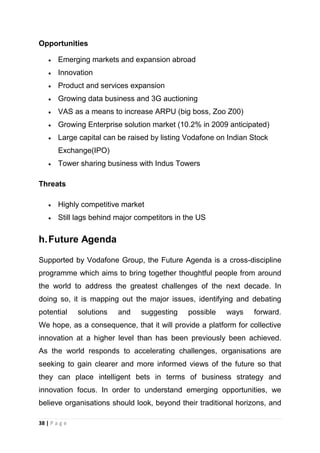 Opportunities
Emerging markets and expansion abroad
Innovation
Product and services expansion
Growing data business and 3G auctioning
VAS as a means to increase ARPU (big boss, Zoo Z00)
Growing Enterprise solution market (10.2% in 2009 anticipated)
Large capital can be raised by listing Vodafone on Indian Stock
Exchange(IPO)
Tower sharing business with Indus Towers
Threats
Highly competitive market
Still lags behind major competitors in the US

h. Future Agenda
Supported by Vodafone Group, the Future Agenda is a cross-discipline
programme which aims to bring together thoughtful people from around
the world to address the greatest challenges of the next decade. In
doing so, it is mapping out the major issues, identifying and debating
potential

solutions

and

suggesting

possible

ways

forward.

We hope, as a consequence, that it will provide a platform for collective
innovation at a higher level than has been previously been achieved.
As the world responds to accelerating challenges, organisations are
seeking to gain clearer and more informed views of the future so that
they can place intelligent bets in terms of business strategy and
innovation focus. In order to understand emerging opportunities, we
believe organisations should look, beyond their traditional horizons, and
38 | P a g e

 