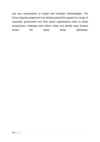 use new combinations of insight and foresight methodologies. The
Future Agenda programme has already gained the support of a range of
corporate, government and third sector organisations keen to share
perspectives, challenge each other‘s views and identify ways forward
across

39 | P a g e

the

topics

being

addressed.

 