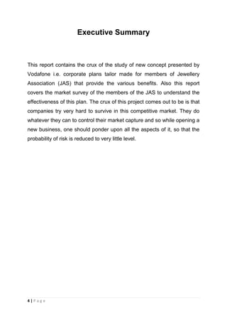 Executive Summary

This report contains the crux of the study of new concept presented by
Vodafone i.e. corporate plans tailor made for members of Jewellery
Association (JAS) that provide the various benefits. Also this report
covers the market survey of the members of the JAS to understand the
effectiveness of this plan. The crux of this project comes out to be is that
companies try very hard to survive in this competitive market. They do
whatever they can to control their market capture and so while opening a
new business, one should ponder upon all the aspects of it, so that the
probability of risk is reduced to very little level.

4|Page

 