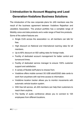3. Introduction to Account Mapping and Lead
Generation-Vodafone Business Solutions
The introduction of the new corporate plans for JAS members was the
result of the business agreement between Vodafone Rajasthan and
Jewellers Association. The product portfolio has a complete range of
Mobility voice and data products and a wide range of fixed line products.
Some of the salient features are:
Single CUG across the association i.e. all members can talk for
free.
High discount on National and International roaming rates for all
members.
Up to 60% discount on ISD calling rates for foreign trade.
Facility of dedicated account management for better control and
turnaround times.
Facility of dedicated service manager to ensure 100% customer
support and satisfaction.
A variety of flexible tariff plans to choose from.
Vodafone offers mobile connect 3G USB stick/EDGE data cards to
work from anywhere with real time access to information.
Vodafone location tracker allows you to monitor movements with
automatic vehicle location system.
With free toll service, all JAS members can help their customers to
reach them anytime.
The facility of audio conference allows you to connect to 125
employees from different locations.

40 | P a g e

 