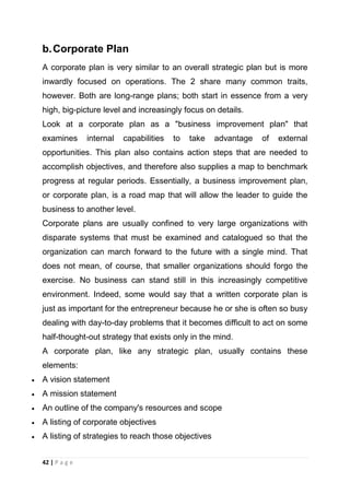 b. Corporate Plan
A corporate plan is very similar to an overall strategic plan but is more
inwardly focused on operations. The 2 share many common traits,
however. Both are long-range plans; both start in essence from a very
high, big-picture level and increasingly focus on details.
Look at a corporate plan as a "business improvement plan" that
examines

internal

capabilities

to

take

advantage

of

external

opportunities. This plan also contains action steps that are needed to
accomplish objectives, and therefore also supplies a map to benchmark
progress at regular periods. Essentially, a business improvement plan,
or corporate plan, is a road map that will allow the leader to guide the
business to another level.
Corporate plans are usually confined to very large organizations with
disparate systems that must be examined and catalogued so that the
organization can march forward to the future with a single mind. That
does not mean, of course, that smaller organizations should forgo the
exercise. No business can stand still in this increasingly competitive
environment. Indeed, some would say that a written corporate plan is
just as important for the entrepreneur because he or she is often so busy
dealing with day-to-day problems that it becomes difficult to act on some
half-thought-out strategy that exists only in the mind.
A corporate plan, like any strategic plan, usually contains these
elements:
A vision statement
A mission statement
An outline of the company's resources and scope
A listing of corporate objectives
A listing of strategies to reach those objectives
42 | P a g e

 