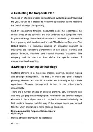 c. Evaluating the Corporate Plan
We need an effective process to monitor and evaluate a plan throughout
the year, as well as a process to roll up the operational plan to report on
the overall strategic plan quarterly.
Start by establishing tangible, measurable goals that encompass the
critical areas of the business and that underpin your company‘s core
long-term strategy. Since the methods are too detailed to go into on this
forum, you may wish to reference the book "The Balanced Scorecard" by
Robert Kaplan. He discusses creating an integrated approach to
measuring the company's performance in key areas: learning and
growth, financial, customer and internal business processes. The
company and its resources then define the specific means of
measurement and reporting.

d. Strategic Planning Methodology
Strategic planning is a three-step process: analysis, decision-making
and strategic management. The first 2 of these are "pure" strategic
planning elements and should be carried out internally or by outside
consultants. Strategic management, in turn, is the entrepreneur's
responsibility.
There are a number of sites on strategic planning. BDC Consulting can
also help you prepare a strategic plan. Remember, the various strategic
elements to be analysed are not complex if assessed individually. In
fact, matters become muddled only if the various issues are lumped
together when attempting to make strategic decisions.
Strategic planning helps senior managers:
Gain insight
Make a structured review of its operations
43 | P a g e

 