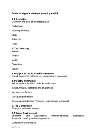 Below is a typical strategic planning model:
1. Introduction
Definition and goal of a strategic plan
Participants
Working methods
Steps
Schedule
Rules
2. The Company
Vision
Mission
Goals
Objectives
Values
3. Analysis of the External Environment
Social, economic, political, technological and ecological
4. Industry and Market
Industry characteristics, outlooks and trends
Issues, threats, obstacles and challenges
Key success factors
Market segmentation
Business opportunities (products, markets and territories)
5. The Competition
Strengths and weaknesses
6. Internal Environment
Strengths
and
weaknesses
(marketing/sales,
finance/accounting and management)
Competitive advantages
44 | P a g e

operations,

 