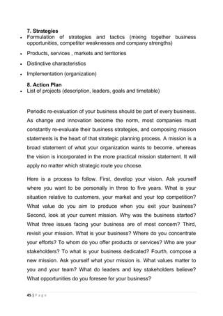 7. Strategies
Formulation of strategies and tactics (mixing together business
opportunities, competitor weaknesses and company strengths)
Products, services , markets and territories
Distinctive characteristics
Implementation (organization)
8. Action Plan
List of projects (description, leaders, goals and timetable)

Periodic re-evaluation of your business should be part of every business.
As change and innovation become the norm, most companies must
constantly re-evaluate their business strategies, and composing mission
statements is the heart of that strategic planning process. A mission is a
broad statement of what your organization wants to become, whereas
the vision is incorporated in the more practical mission statement. It will
apply no matter which strategic route you choose.
Here is a process to follow. First, develop your vision. Ask yourself
where you want to be personally in three to five years. What is your
situation relative to customers, your market and your top competition?
What value do you aim to produce when you exit your business?
Second, look at your current mission. Why was the business started?
What three issues facing your business are of most concern? Third,
revisit your mission. What is your business? Where do you concentrate
your efforts? To whom do you offer products or services? Who are your
stakeholders? To what is your business dedicated? Fourth, compose a
new mission. Ask yourself what your mission is. What values matter to
you and your team? What do leaders and key stakeholders believe?
What opportunities do you foresee for your business?
45 | P a g e

 