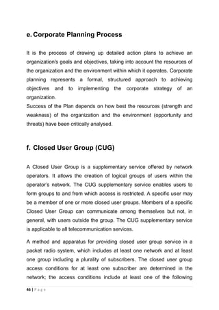 e. Corporate Planning Process
It is the process of drawing up detailed action plans to achieve an
organization's goals and objectives, taking into account the resources of
the organization and the environment within which it operates. Corporate
planning represents a formal, structured approach to achieving
objectives

and

to

implementing

the

corporate

strategy

of

an

organization.
Success of the Plan depends on how best the resources (strength and
weakness) of the organization and the environment (opportunity and
threats) have been critically analysed.

f. Closed User Group (CUG)
A Closed User Group is a supplementary service offered by network
operators. It allows the creation of logical groups of users within the
operator‘s network. The CUG supplementary service enables users to
form groups to and from which access is restricted. A specific user may
be a member of one or more closed user groups. Members of a specific
Closed User Group can communicate among themselves but not, in
general, with users outside the group. The CUG supplementary service
is applicable to all telecommunication services.
A method and apparatus for providing closed user group service in a
packet radio system, which includes at least one network and at least
one group including a plurality of subscribers. The closed user group
access conditions for at least one subscriber are determined in the
network; the access conditions include at least one of the following
46 | P a g e

 