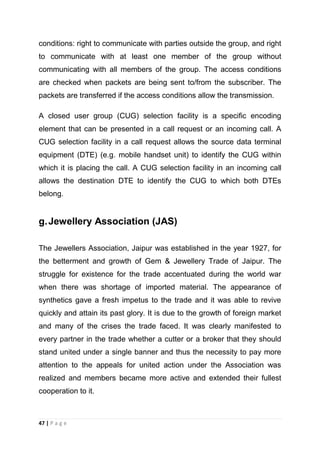 conditions: right to communicate with parties outside the group, and right
to communicate with at least one member of the group without
communicating with all members of the group. The access conditions
are checked when packets are being sent to/from the subscriber. The
packets are transferred if the access conditions allow the transmission.
A closed user group (CUG) selection facility is a specific encoding
element that can be presented in a call request or an incoming call. A
CUG selection facility in a call request allows the source data terminal
equipment (DTE) (e.g. mobile handset unit) to identify the CUG within
which it is placing the call. A CUG selection facility in an incoming call
allows the destination DTE to identify the CUG to which both DTEs
belong.

g. Jewellery Association (JAS)
The Jewellers Association, Jaipur was established in the year 1927, for
the betterment and growth of Gem & Jewellery Trade of Jaipur. The
struggle for existence for the trade accentuated during the world war
when there was shortage of imported material. The appearance of
synthetics gave a fresh impetus to the trade and it was able to revive
quickly and attain its past glory. It is due to the growth of foreign market
and many of the crises the trade faced. It was clearly manifested to
every partner in the trade whether a cutter or a broker that they should
stand united under a single banner and thus the necessity to pay more
attention to the appeals for united action under the Association was
realized and members became more active and extended their fullest
cooperation to it.

47 | P a g e

 