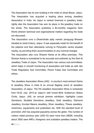 The Association has its own building in the midst of Johari Bazar, Jaipur.
The Association has acquired a leading place among Jewellery
Association in India. As Jaipur is ranked foremost in jewellery trade,
rightly also the Association has won its place in the jewellery trade on
the whole. The Association publishes a Bi-monthly magazine Gem
World wherein technical and organisational matters regarding the trade
are discussed.
The Association runs a Dharmshala aptly named Janopyogi Bhawan
situated at Janta Colony, Jaipur. It was especially made for the benefit of
the patients and their attendants coming to Pshycatric centre situated
nearby, by providing them accommodation at very nominal charges.
The Association also runs Dharam Kanta at its office premises. This
Dharam Kanta is considered to be accurate and authentic by the Gem &
Jewellery Trade of Jaipur. The Association has various sub-committees,
which helps in smooth functioning of association and trade as well, like
Trade Regulatory Sub Committee, Panch Faisla Sub Committee and
others.
The Jewellers Association Show (JAS) is country‘s most eminent Gems
& Jewellery Show in India & an annual flagship event of Jewellers
Association, of Jaipur. The 7th Jewellers Association Show is scheduled
from 19-22 July, 2013 at Jaipur‘s well known Birla Auditorium, Statue
Circle, Jaipur. JAS, an annual premier exhibition, highlights Loose
Gemstone, Studded Gemstone Jewellery, Gold Jewellery, Diamond
Jewellery, Kundan Meena Jewellery, Silver Jewellery, Thewa Jewellery,
machinery, equipments and publication etc. With the standard level of
promotion JAS has acquired popularity across the globe .The number of
visitors noted previous year (JAS-12) were more than 28000, including
about 3500 were NRI‘s, foreigners and outstation jewellery traders. The
48 | P a g e

 