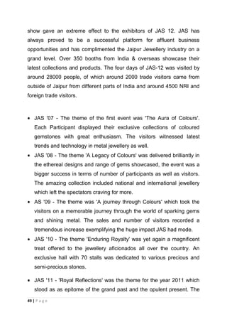show gave an extreme effect to the exhibitors of JAS 12. JAS has
always proved to be a successful platform for affluent business
opportunities and has complimented the Jaipur Jewellery industry on a
grand level. Over 350 booths from India & overseas showcase their
latest collections and products. The four days of JAS-12 was visited by
around 28000 people, of which around 2000 trade visitors came from
outside of Jaipur from different parts of India and around 4500 NRI and
foreign trade visitors.

JAS '07 - The theme of the first event was 'The Aura of Colours'.
Each Participant displayed their exclusive collections of coloured
gemstones with great enthusiasm. The visitors witnessed latest
trends and technology in metal jewellery as well.
JAS '08 - The theme 'A Legacy of Colours' was delivered brilliantly in
the ethereal designs and range of gems showcased, the event was a
bigger success in terms of number of participants as well as visitors.
The amazing collection included national and international jewellery
which left the spectators craving for more.
AS '09 - The theme was 'A journey through Colours' which took the
visitors on a memorable journey through the world of sparking gems
and shining metal. The sales and number of visitors recorded a
tremendous increase exemplifying the huge impact JAS had mode.
JAS '10 - The theme 'Enduring Royalty' was yet again a magnificent
treat offered to the jewellery aficionados all over the country. An
exclusive hall with 70 stalls was dedicated to various precious and
semi-precious stones.
JAS '11 - 'Royal Reflections' was the theme for the year 2011 which
stood as as epitome of the grand past and the opulent present. The
49 | P a g e

 