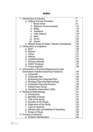 Index
1. Introduction to Industry
a. Cellular Service Providers
i. Bharti Airtel
ii. Reliance Communication
iii. BSNL
iv. Vodafone
v. Tata Indicom
vi. Idea
vii. Aircel
viii. Uninor
b. Market Share of Indian Telecom Companies
2. Introduction to Vodafone
a. Brief
b. Mission
c. Vision
d. History
e. Vodafone Essar
f. Previous Brands
g. SWOT Analysis
h. Future Agenda
3. Introduction to Account Mapping and Lead
Generation-Vodafone Business Solutions
a. Corporate
b. Corporate Plan
c. Evaluating the Corporate Plan
d. Strategic Planning Methodology
e. Corporate Planning Process
f. Closed User Group
g. Jewellery Association (JAS)
4. Research Methodology
a. Introduction
b. Benefits of Study
c. Title of the Study
d. Duration of the Study
e. Objectives of the Study
f. Type of research
g. Sample Size and Method of Sampling
h. Scope of Study
5. Process of research
a. Problem Identification
5|Page

7
9
9
12
14
18
18
21
22
23
25
26
26
27
27
27
34
36
37
38
40
41
42
43
43
46
46
47
51
51
51
52
52
52
52
52
52
53
53

 