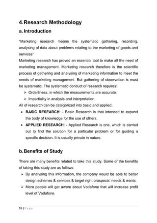 4. Research Methodology
a. Introduction
―Marketing research means the systematic gathering, recording,
analysing of data about problems relating to the marketing of goods and
services‖
Marketing research has proved an essential tool to make all the need of
marketing management. Marketing research therefore is the scientific
process of gathering and analysing of marketing information to meet the
needs of marketing management. But gathering of observation is must
be systematic. The systematic conduct of research requires:
 Orderliness, in which the measurements are accurate.
 Impartiality in analysis and interpretation.
All of research can be categorized into basic and applied.
BASIC RESEARCH: - Basic Research is that intended to expand
the body of knowledge for the use of others.
APPLIED RESEARCH: - Applied Research is one, which is carried
out to find the solution for a particular problem or for guiding a
specific decision. It is usually private in nature.

b. Benefits of Study
There are many benefits related to take this study. Some of the benefits
of taking this study are as follows:
 By analysing this information, the company would be able to better
design schemes & services & target right prospects‘ needs & wants.
 More people will get aware about Vodafone that will increase profit
level of Vodafone.

51 | P a g e

 