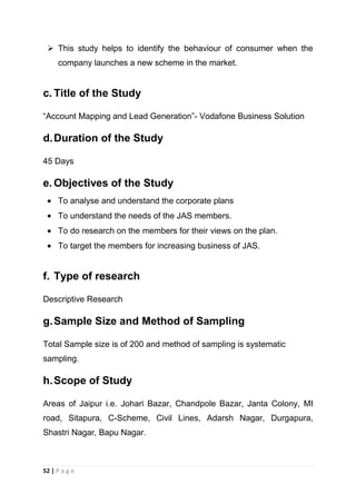  This study helps to identify the behaviour of consumer when the
company launches a new scheme in the market.

c. Title of the Study
―Account Mapping and Lead Generation‖- Vodafone Business Solution

d. Duration of the Study
45 Days

e. Objectives of the Study
To analyse and understand the corporate plans
To understand the needs of the JAS members.
To do research on the members for their views on the plan.
To target the members for increasing business of JAS.

f. Type of research
Descriptive Research

g. Sample Size and Method of Sampling
Total Sample size is of 200 and method of sampling is systematic
sampling.

h. Scope of Study
Areas of Jaipur i.e. Johari Bazar, Chandpole Bazar, Janta Colony, MI
road, Sitapura, C-Scheme, Civil Lines, Adarsh Nagar, Durgapura,
Shastri Nagar, Bapu Nagar.

52 | P a g e

 