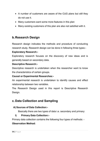 A number of customers are aware of the CUG plans but still they
do not use it.
Many customers want some more features in this plan
Many existing customers of this plan are also not satisfied with it.

b. Research Design
Research design indicates the methods and procedure of conducting
research study. Research design can be done in following three types:Exploratory Research:Exploratory research focuses on the discovery of new ideas and is
generally based on secondary data.
Descriptive Research:Descriptive research is undertaken when the researcher want to know
the characteristics of certain groups.
Causal or Experimental Researches:An experimental research is undertaken to identify causes and effect
relationship between two variables.
The Research Design used in this report is Descriptive Research
Design.

c. Data Collection and Sampling
A) Sources of Data Collection:Basically there are two types of data i.e. secondary and primary:
I)

Primary Data Collection:-

Primary data collection contains the following four types of methods: Observation Method:

54 | P a g e

 