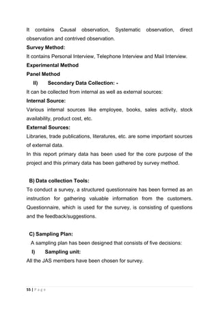 It

contains

Causal

observation,

Systematic

observation,

direct

observation and contrived observation.
Survey Method:
It contains Personal Interview, Telephone Interview and Mail Interview.
Experimental Method
Panel Method
II)

Secondary Data Collection: -

It can be collected from internal as well as external sources:
Internal Source:
Various internal sources like employee, books, sales activity, stock
availability, product cost, etc.
External Sources:
Libraries, trade publications, literatures, etc. are some important sources
of external data.
In this report primary data has been used for the core purpose of the
project and this primary data has been gathered by survey method.

B) Data collection Tools:
To conduct a survey, a structured questionnaire has been formed as an
instruction for gathering valuable information from the customers.
Questionnaire, which is used for the survey, is consisting of questions
and the feedback/suggestions.

C) Sampling Plan:
A sampling plan has been designed that consists of five decisions:
I)

Sampling unit:

All the JAS members have been chosen for survey.

55 | P a g e

 