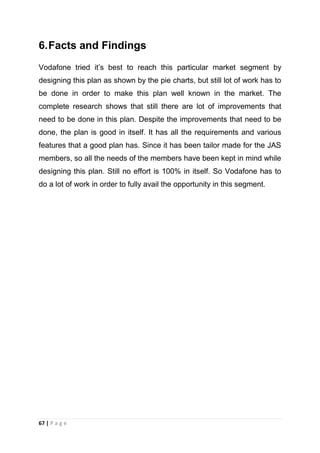 6. Facts and Findings
Vodafone tried it‘s best to reach this particular market segment by
designing this plan as shown by the pie charts, but still lot of work has to
be done in order to make this plan well known in the market. The
complete research shows that still there are lot of improvements that
need to be done in this plan. Despite the improvements that need to be
done, the plan is good in itself. It has all the requirements and various
features that a good plan has. Since it has been tailor made for the JAS
members, so all the needs of the members have been kept in mind while
designing this plan. Still no effort is 100% in itself. So Vodafone has to
do a lot of work in order to fully avail the opportunity in this segment.

67 | P a g e

 