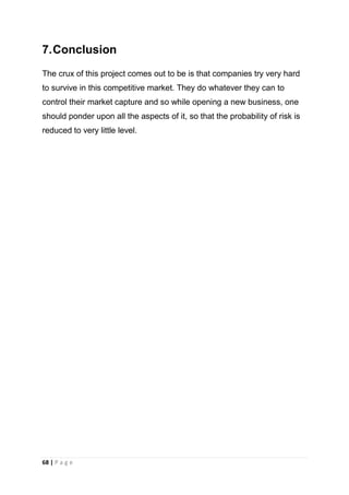 7. Conclusion
The crux of this project comes out to be is that companies try very hard
to survive in this competitive market. They do whatever they can to
control their market capture and so while opening a new business, one
should ponder upon all the aspects of it, so that the probability of risk is
reduced to very little level.

68 | P a g e

 
