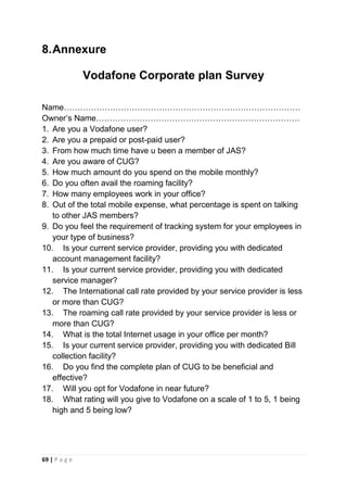 8. Annexure
Vodafone Corporate plan Survey
Name……………………………………………………………………………
Owner‘s Name…………………………………………………………………
1. Are you a Vodafone user?
2. Are you a prepaid or post-paid user?
3. From how much time have u been a member of JAS?
4. Are you aware of CUG?
5. How much amount do you spend on the mobile monthly?
6. Do you often avail the roaming facility?
7. How many employees work in your office?
8. Out of the total mobile expense, what percentage is spent on talking
to other JAS members?
9. Do you feel the requirement of tracking system for your employees in
your type of business?
10. Is your current service provider, providing you with dedicated
account management facility?
11. Is your current service provider, providing you with dedicated
service manager?
12. The International call rate provided by your service provider is less
or more than CUG?
13. The roaming call rate provided by your service provider is less or
more than CUG?
14. What is the total Internet usage in your office per month?
15. Is your current service provider, providing you with dedicated Bill
collection facility?
16. Do you find the complete plan of CUG to be beneficial and
effective?
17. Will you opt for Vodafone in near future?
18. What rating will you give to Vodafone on a scale of 1 to 5, 1 being
high and 5 being low?

69 | P a g e

 
