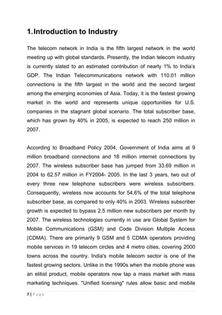 1. Introduction to Industry
The telecom network in India is the fifth largest network in the world
meeting up with global standards. Presently, the Indian telecom industry
is currently slated to an estimated contribution of nearly 1% to India‘s
GDP. The Indian Telecommunications network with 110.01 million
connections is the fifth largest in the world and the second largest
among the emerging economies of Asia. Today, it is the fastest growing
market in the world and represents unique opportunities for U.S.
companies in the stagnant global scenario. The total subscriber base,
which has grown by 40% in 2005, is expected to reach 250 million in
2007.

According to Broadband Policy 2004, Government of India aims at 9
million broadband connections and 18 million internet connections by
2007. The wireless subscriber base has jumped from 33.69 million in
2004 to 62.57 million in FY2004- 2005. In the last 3 years, two out of
every three new telephone subscribers were wireless subscribers.
Consequently, wireless now accounts for 54.6% of the total telephone
subscriber base, as compared to only 40% in 2003. Wireless subscriber
growth is expected to bypass 2.5 million new subscribers per month by
2007. The wireless technologies currently in use are Global System for
Mobile Communications (GSM) and Code Division Multiple Access
(CDMA). There are primarily 9 GSM and 5 CDMA operators providing
mobile services in 19 telecom circles and 4 metro cities, covering 2000
towns across the country. India's mobile telecom sector is one of the
fastest growing sectors. Unlike in the 1990s when the mobile phone was
an elitist product, mobile operators now tap a mass market with mass
marketing techniques. "Unified licensing" rules allow basic and mobile
7|Page

 