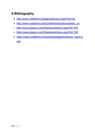 9. Bibliography
http://www.vodafone.in/pages/aboutus.aspx?cid=raj
http://www.vodafone.com/content/index/about/about_us
http://www.jajaipur.com/Displaysubmenu.aspx?id=103
http://www.jajaipur.com/Displaysubmenu.aspx?id=100
https://www.vodafone.in/business/pages/business_home.a
spx

70 | P a g e

 