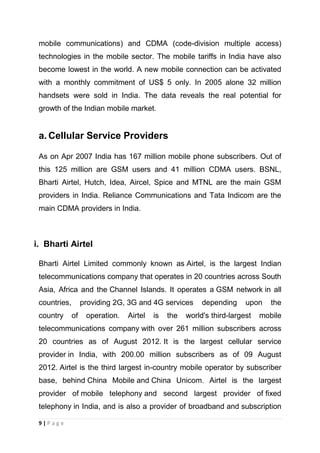 mobile communications) and CDMA (code-division multiple access)
technologies in the mobile sector. The mobile tariffs in India have also
become lowest in the world. A new mobile connection can be activated
with a monthly commitment of US$ 5 only. In 2005 alone 32 million
handsets were sold in India. The data reveals the real potential for
growth of the Indian mobile market.

a. Cellular Service Providers
As on Apr 2007 India has 167 million mobile phone subscribers. Out of
this 125 million are GSM users and 41 million CDMA users. BSNL,
Bharti Airtel, Hutch, Idea, Aircel, Spice and MTNL are the main GSM
providers in India. Reliance Communications and Tata Indicom are the
main CDMA providers in India.

i. Bharti Airtel
Bharti Airtel Limited commonly known as Airtel, is the largest Indian
telecommunications company that operates in 20 countries across South
Asia, Africa and the Channel Islands. It operates a GSM network in all
countries,
country

providing 2G, 3G and 4G services
of

operation.

Airtel

is

the

depending

upon

world's third-largest

the

mobile

telecommunications company with over 261 million subscribers across
20 countries as of August 2012. It is the largest cellular service
provider in India, with 200.00 million subscribers as of 09 August
2012. Airtel is the third largest in-country mobile operator by subscriber
base, behind China Mobile and China Unicom. Airtel is the largest
provider of mobile telephony and second largest provider of fixed
telephony in India, and is also a provider of broadband and subscription
9|Page

 