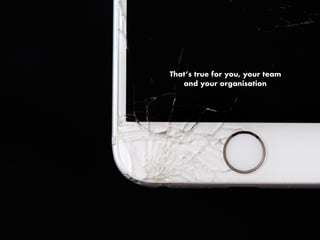 That’s true for you, your team
and your organisation
 