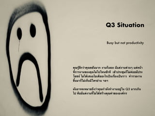 Q3 Situation
คุณรู้สึกว่าคุณขยันมาก งานก็เยอะ มีแต่งานด่วนๆ แต่หน้า
ที่การงานของคุณไม่ไปไหนซักที  เข้าประชุมก็ไม่ค่อยมีประ
โยชน์ ไม่ได้เสนอไอเดียอะไรเป็นเรื่องเป็นราว ทำรายงาน
ขึ้นมาก็ไม่เห็นมีใครอ่าน ฯลฯ
มันอาจจะหมายถึงว่าคุณกำลังทำงานอยู่ใน Q3 มากเกิน
ไป คือมีแต่งานที่ไม่ได้สร้างคุณค่าขององค์กร
Busy but not productivity
 