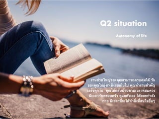 Q2 situation
Autonomy of life
งานส่วนใหญ่ของคุณสามารถควบคุมได้ วัน
ของคุณไม่ยุ่งเหยิงจนเกินไป คุณทำงานสำคัญ
เสร็จทุกวัน  คุณได้กลับบ้านตามเวลาที่สมควร
มีเวลากับครอบครัว ดูแลตัวเอง ได้ออกกำลัง
กาย มีเวลาที่จะได้ทำสิ่งที่สนใจอื่นๆ
 