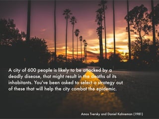 Amos Tversky and Daniel Kahneman (1981)
A city of 600 people is likely to be attacked by a
deadly disease, that might result in the deaths of its
inhabitants. You've been asked to select a strategy out
of these that will help the city combat the epidemic.
 