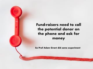 Fund-raisers need to call
the potential donor on
the phone and ask for
money
So Prof Adam Grant did some experiment
 