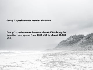 Group 1 : performance remains the same
Group 2 : performance increase almost 300% bring the
donation average up from 2400 USD to almost 10,000
USD
 