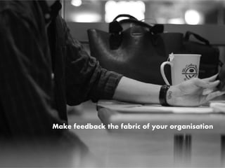 Make feedback the fabric of your organisation
 