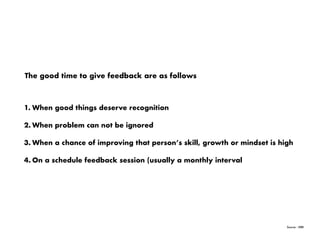 Source : HBR
The good time to give feedback are as follows
1. When good things deserve recognition
2. When problem can not be ignored
3. When a chance of improving that person’s skill, growth or mindset is high
4. On a schedule feedback session (usually a monthly interval
 