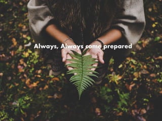 Always, Always come prepared
 