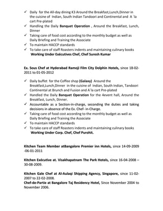  Daily for the All-day dining K3 Around the Breakfast,Lunch,Dinner in
the cuisine of Indian, South Indian Tandoori and Continental and A `la
cart Pre-plated
 Handling the Daily Banquet Operation , Around the Breakfast, Lunch,
Dinner
 Taking care of food cost according to the monthly budget as well as
Daily Briefing and Training the Associate
 To maintain HACCP standards
 To take care of staff Roasters indents and maintaining culinary books
Working Under Exécutives Chef, Chef Suresh KumarWorking Under Exécutives Chef, Chef Suresh Kumar
Ex. Sous Chef at Hyderabad Ramoji Film City Dolphin Hotels,Ex. Sous Chef at Hyderabad Ramoji Film City Dolphin Hotels, since 18-02-since 18-02-
2011 to 01-05-20122011 to 01-05-2012
 Daily buffet for the Coffee shop (Galaxy) Around the
Breakfast,Lunch,Dinner in the cuisine of Indian, South Indian, Tandoori
Continental at Brunch and Fusion and A`la cart Pre-plated
 Handled the Daily Banquet Operation for the 4event hall, Around the
Breakfast, Lunch, Dinner.
 Accountable as a Section-in-charge, seconding the duties and takingAccountable as a Section-in-charge, seconding the duties and taking
decisions in absence of the Ex. Chef- in-Charge.decisions in absence of the Ex. Chef- in-Charge.
 Taking care of food cost according to the monthly budget as well as
Daily Briefing and Training the Associate
 To maintain HACCP standards
 To take care of staff Roasters indents and maintaining culinary books
Working Under Corp. Chef, Chef Purohit.Working Under Corp. Chef, Chef Purohit.
Kitchen Team Member atBangalore Premier inn Hotels,Kitchen Team Member atBangalore Premier inn Hotels, since 14-09-2009since 14-09-2009
-06-01-2011-06-01-2011
Kitchen ExécutiveKitchen Exécutive at. Visakhapatnam The Park Hotels,at. Visakhapatnam The Park Hotels, since 16-04-2008 –since 16-04-2008 –
30-08-2009.30-08-2009.
Kitchen Gale ChefKitchen Gale Chef at Al-Aulaqi Shipping Agency, Singapore,at Al-Aulaqi Shipping Agency, Singapore, since 11-02-since 11-02-
2007 to 22-02-2008.2007 to 22-02-2008.
Chef-de-Partie at Bangalore Taj Residency Hotel,Chef-de-Partie at Bangalore Taj Residency Hotel, Since November 2004 toSince November 2004 to
November 2006.November 2006.
 