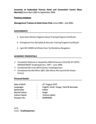 Associate at Hyderabad Viceroy Hotel and Convention Centre (NowAssociate at Hyderabad Viceroy Hotel and Convention Centre (Now
Marriott)Marriott) Since April 2002 to September 2004.Since April 2002 to September 2004.
Previous employerPrevious employer
Management Trainee at Hotel Green Park,Management Trainee at Hotel Green Park, since 2000 – July 2001.since 2000 – July 2001.
AHCIVEMENTSAHCIVEMENTS
• Have been Kitchen Hygiene Haccp Training Program Certificate.
• Emergency First Aid Safety & Security Training Program Certificate.
• I got ISO 14000 Certificate from Taj Residency Bangalore.
ACADEMIC CREDENTIALSACADEMIC CREDENTIALS
 Completed Diploma in Hospitality INDO American COLLEGE OF HOTEL
MANAGEMENT Visakhapatnam, 1997 – June 2000.
 Completed SSC From MCH School, Visakhapatnam.
 Completed the MS Office 2007, (Ms-Word, Ms-Excel & Ms-Power
Points)
Personal DetailsPersonal Details
Date of BirthDate of Birth :: 3131stst
August 1977August 1977
LanguagesLanguages :: English, Hindi, Telugu, Tamil & KannadaEnglish, Hindi, Telugu, Tamil & Kannada
NationalityNationality :: IndianIndian
Marital StatusMarital Status :: SingleSingle
Fathers NameFathers Name : Krishna Saketi: Krishna Saketi
Passport No.Passport No. :: M3904693M3904693
DATE:
PLACE: Visakhapatnam
 