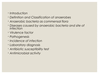 ◦ Introduction
◦ Definition and Classification of anaerobes
◦ Anaerobic bacteria as commensal flora
◦ Diseases caused by anaerobic bacteria and site of
infection
◦ Virulence factor
◦ Pathogenesis
◦ Incidence of infection
◦ Laboratory diagnosis
◦ Antibiotic susceptibility test
◦ Antimicrobial activity
 