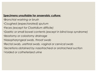 Specimens unsuitable for anaerobic culture:
◦Bronchial washing or brush
◦Coughed (expectorated) sputum
◦Feces (except for Clostridium difficile)
◦Gastric or small bowel contents (except in blind loop syndrome)
◦Ileostomy or colostomy drainage
◦Nasopharyngeal swab, throat swab
◦Rectal swab, urethral swab, vaginal or cervical swab
◦Secretions obtained by nasotracheal or orotracheal suction
◦Voided or catheterized urine
 