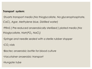 Transport system:
◦Stuarts transport media (Na thioglycollate, Na glycerophosphate,
CaCl2, Agar, Methylene blue, Distilled water)
◦PRAS ( Pre-reduced anaerobically sterilized ) plated media (Na
thioglycollate, NaH2PO4, NaCl2)
◦Syringe and needle sealed with a sterile rubber stopper
◦CO2 vials
◦Bactec anaerobic bottle for blood culture
◦Vacutainer anaerobic transport
◦Hungate tube
 