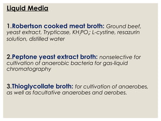 Liquid Media
1.Robertson cooked meat broth: Ground beef,
yeast extract, Trypticase, KH2PO4; L-cystine, resazurin
solution, distilled water
2.Peptone yeast extract broth: nonselective for
cultivation of anaerobic bacteria for gas-liquid
chromatography
3.Thioglycollate broth: for cultivation of anaerobes,
as well as facultative anaerobes and aerobes.
 