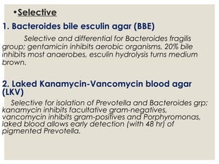 •Selective
1. Bacteroides bile esculin agar (BBE)
Selective and differential for Bacteroides fragilis
group; gentamicin inhibits aerobic organisms, 20% bile
inhibits most anaerobes, esculin hydrolysis turns medium
brown.
2. Laked Kanamycin-Vancomycin blood agar
(LKV)
Selective for isolation of Prevotella and Bacteroides grp;
kanamycin inhibits facultative gram-negatives,
vancomycin inhibits gram-positives and Porphyromonas,
laked blood allows early detection (with 48 hr) of
pigmented Prevotella.
 