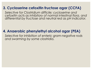 3. Cycloserine cefoxitin fructose agar (CCFA)
Selective for Clostridium difficile; cycloserine and
cefoxitin acts as inhibitory of normal intestinal flora, and
differential by fructose and neutral red as pH indicator.
4. Anaerobic phenylethyl alcohol agar (PEA)
Selective for inhibition of enteric gram-negative rods
and swarming by some clostridia.
 